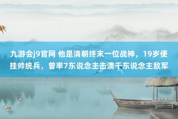 九游会j9官网 他是清朝终末一位战神，19岁便挂帅统兵，曾率7东说念主击溃千东说念主敌军