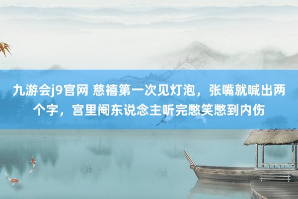 九游会j9官网 慈禧第一次见灯泡，张嘴就喊出两个字，宫里阉东说念主听完憋笑憋到内伤