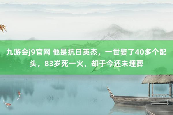 九游会j9官网 他是抗日英杰，一世娶了40多个配头，83岁死一火，却于今还未埋葬