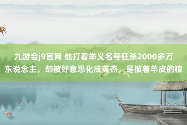 九游会j9官网 他打着举义名号狂杀2000多万东说念主，却被好意思化成英杰，是披着羊皮的狼