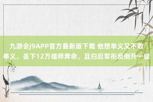 九游会j9APP官方最新版下载 他想举义又不敢举义，丢下12万雄师奔命，且归后军衔反倒升一级