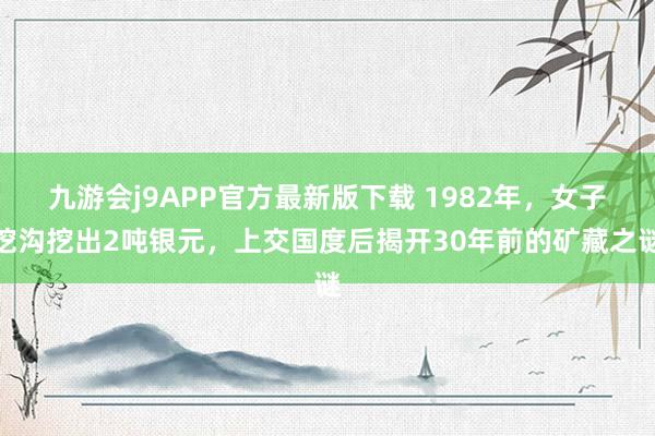 九游会j9APP官方最新版下载 1982年，女子挖沟挖出2吨银元，上交国度后揭开30年前的矿藏之谜