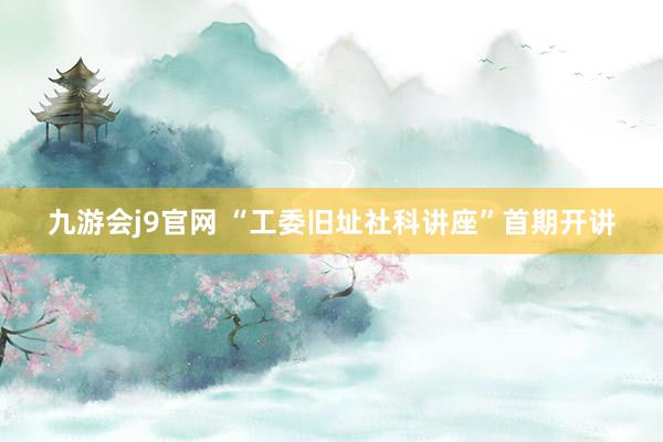 九游会j9官网 “工委旧址社科讲座”首期开讲