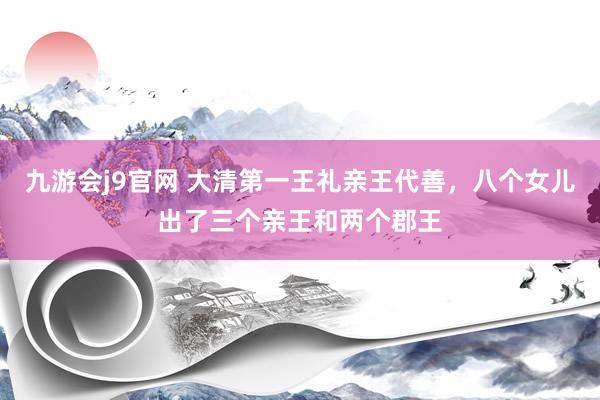 九游会j9官网 大清第一王礼亲王代善，八个女儿出了三个亲王和两个郡王
