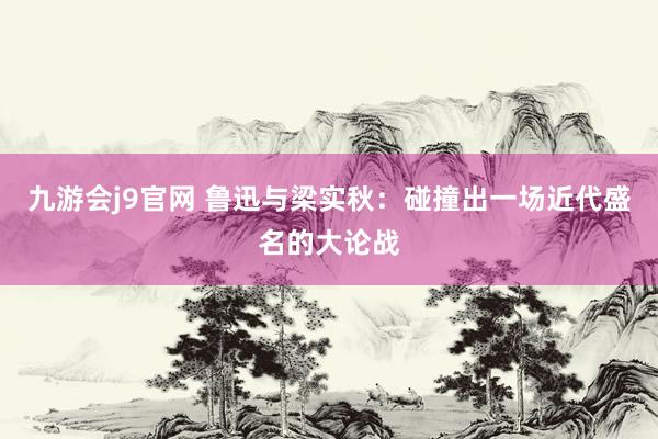 九游会j9官网 鲁迅与梁实秋：碰撞出一场近代盛名的大论战