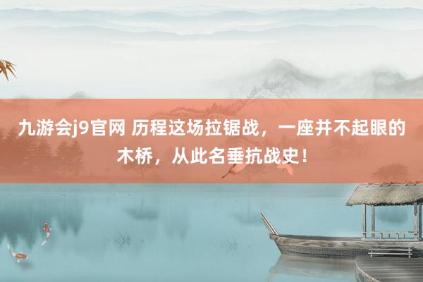 九游会j9官网 历程这场拉锯战，一座并不起眼的木桥，从此名垂抗战史！