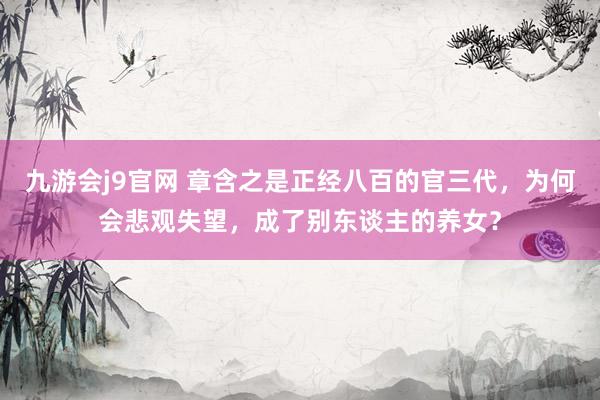 九游会j9官网 章含之是正经八百的官三代，为何会悲观失望，成了别东谈主的养女？