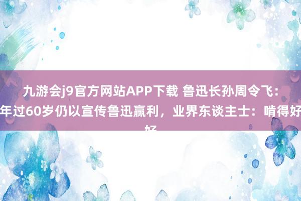 九游会j9官方网站APP下载 鲁迅长孙周令飞：年过60岁仍以宣传鲁迅赢利，业界东谈主士：啃得好