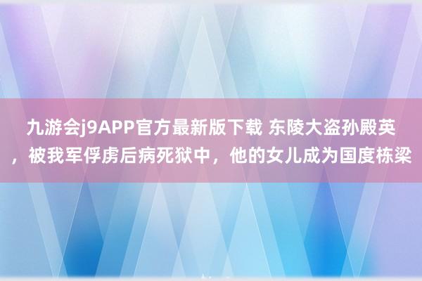 九游会j9APP官方最新版下载 东陵大盗孙殿英，被我军俘虏后病死狱中，他的女儿成为国度栋梁