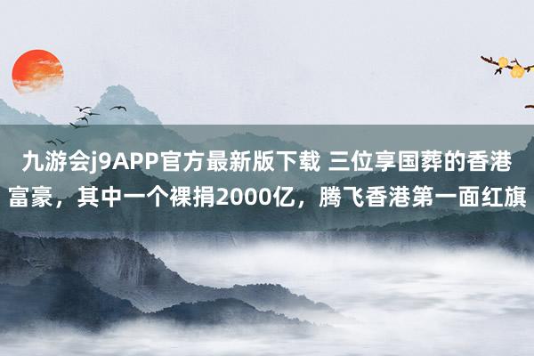 九游会j9APP官方最新版下载 三位享国葬的香港富豪，其中一个裸捐2000亿，腾飞香港第一面红旗