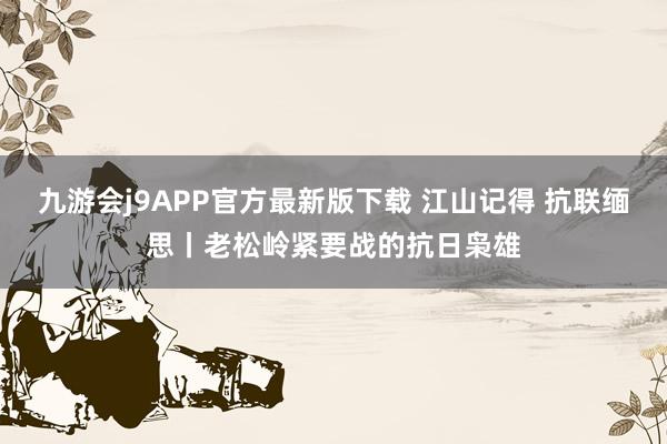 九游会j9APP官方最新版下载 江山记得 抗联缅思丨老松岭紧要战的抗日枭雄