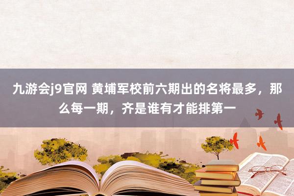 九游会j9官网 黄埔军校前六期出的名将最多，那么每一期，齐是谁有才能排第一