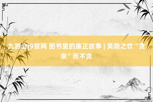 九游会j9官网 图书里的廉正故事 | 吴隐之饮“贪泉”而不贪