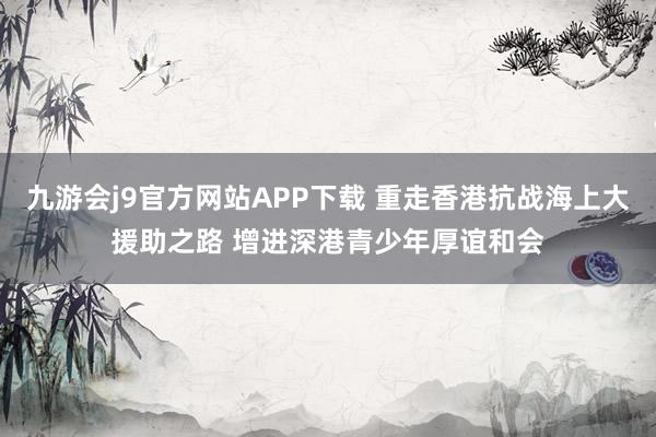 九游会j9官方网站APP下载 重走香港抗战海上大援助之路 增进深港青少年厚谊和会