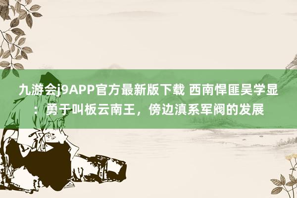 九游会j9APP官方最新版下载 西南悍匪吴学显：勇于叫板云南王，傍边滇系军阀的发展