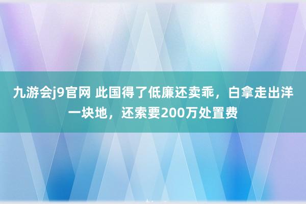 九游会j9官网 此国得了低廉还卖乖，白拿走出洋一块地，还索要200万处置费