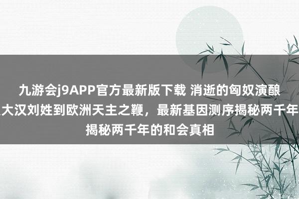 九游会j9APP官方最新版下载 消逝的匈奴演酿成了谁？从大汉刘姓到欧洲天主之鞭，最新基因测序揭秘两千年的和会真相