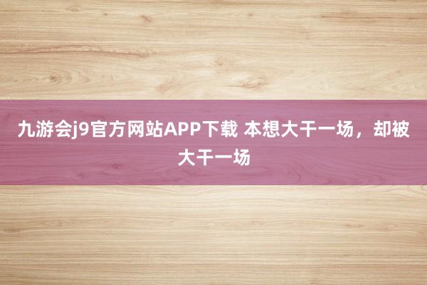 九游会j9官方网站APP下载 本想大干一场，却被大干一场