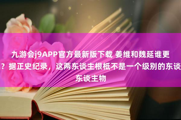 九游会j9APP官方最新版下载 姜维和魏延谁更横暴？据正史纪录，这两东谈主根柢不是一个级别的东谈主物