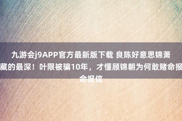 九游会j9APP官方最新版下载 良陈好意思锦萧游藏的最深！叶限被骗10年，才懂顾锦朝为何敢赌命报信