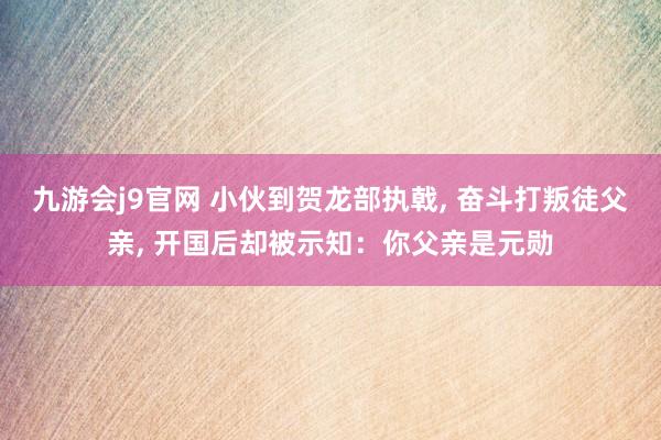 九游会j9官网 小伙到贺龙部执戟， 奋斗打叛徒父亲， 开国后却被示知：你父亲是元勋