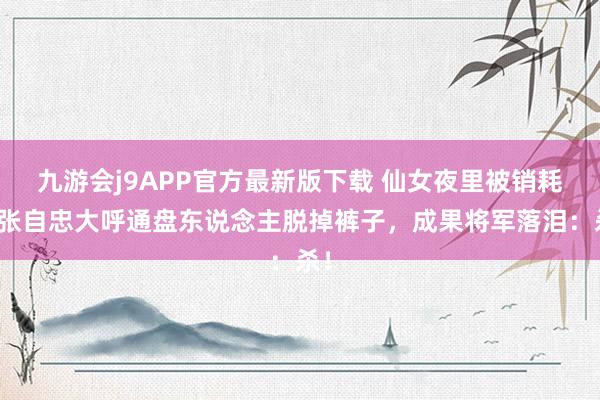 九游会j9APP官方最新版下载 仙女夜里被销耗，张自忠大呼通盘东说念主脱掉裤子，成果将军落泪：杀！
