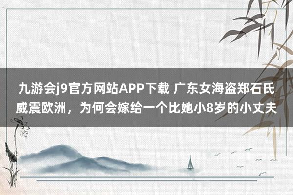 九游会j9官方网站APP下载 广东女海盗郑石氏威震欧洲，为何会嫁给一个比她小8岁的小丈夫