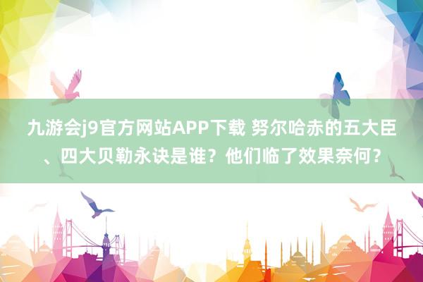 九游会j9官方网站APP下载 努尔哈赤的五大臣、四大贝勒永诀是谁？他们临了效果奈何？