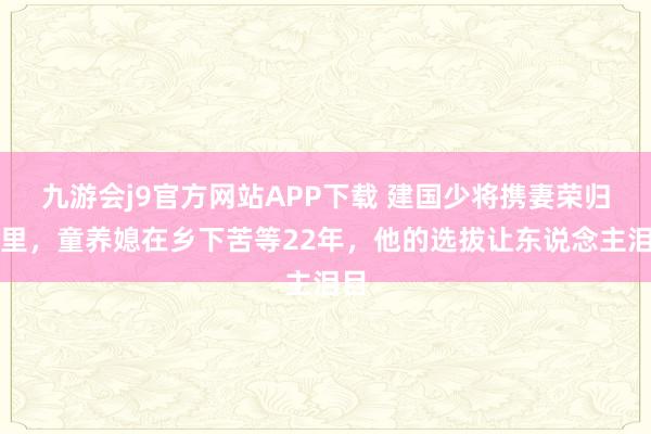 九游会j9官方网站APP下载 建国少将携妻荣归故里，童养媳在乡下苦等22年，他的选拔让东说念主泪目