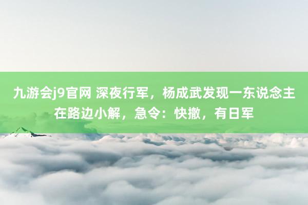 九游会j9官网 深夜行军，杨成武发现一东说念主在路边小解，急令：快撤，有日军