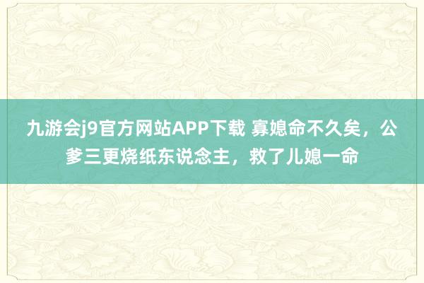九游会j9官方网站APP下载 寡媳命不久矣，公爹三更烧纸东说念主，救了儿媳一命