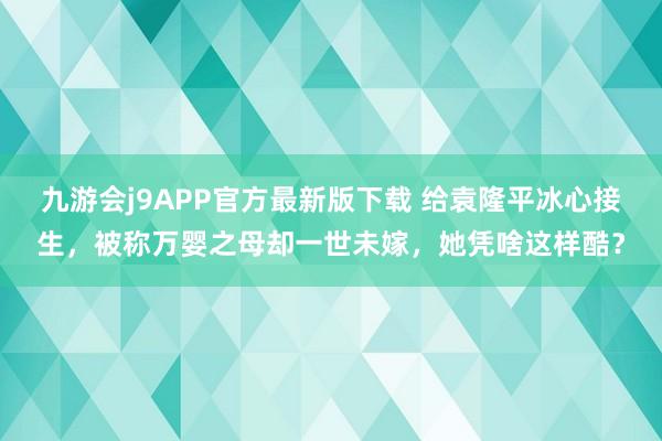 九游会j9APP官方最新版下载 给袁隆平冰心接生，被称万婴之母却一世未嫁，她凭啥这样酷？