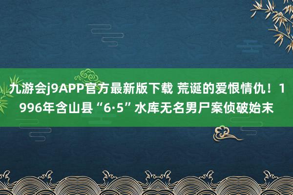 九游会j9APP官方最新版下载 荒诞的爱恨情仇！1996年含山县“6·5”水库无名男尸案侦破始末
