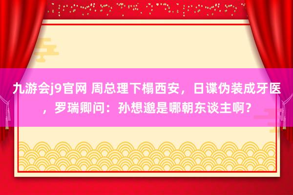 九游会j9官网 周总理下榻西安，日谍伪装成牙医，罗瑞卿问：孙想邈是哪朝东谈主啊？