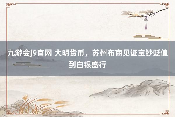 九游会j9官网 大明货币，苏州布商见证宝钞贬值到白银盛行