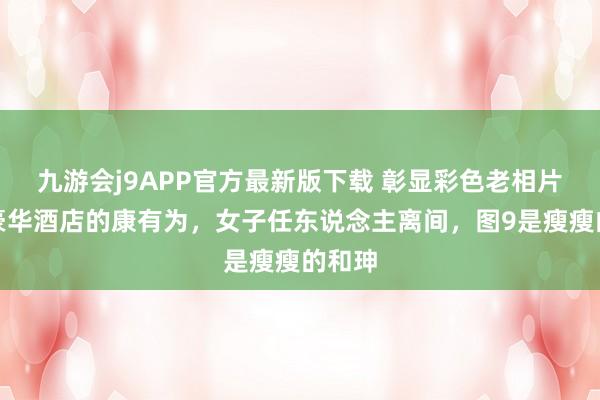 九游会j9APP官方最新版下载 彰显彩色老相片！住豪华酒店的康有为，女子任东说念主离间，图9是瘦瘦的和珅