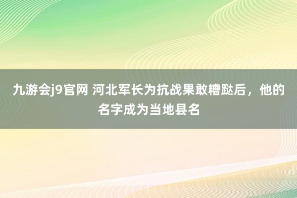 九游会j9官网 河北军长为抗战果敢糟跶后，他的名字成为当地县名