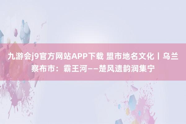 九游会j9官方网站APP下载 盟市地名文化丨乌兰察布市：霸王河——楚风遗韵润集宁