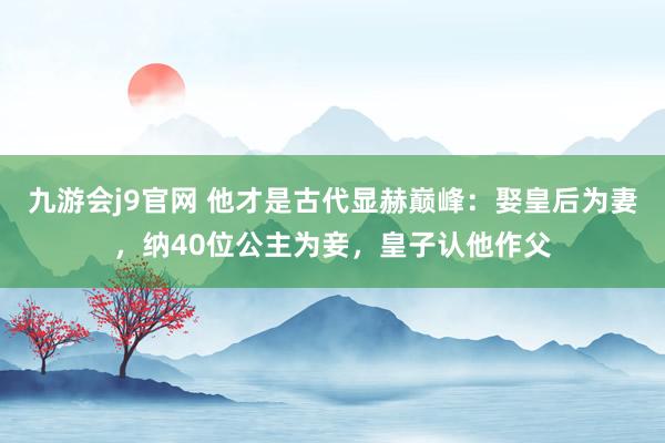 九游会j9官网 他才是古代显赫巅峰：娶皇后为妻，纳40位公主为妾，皇子认他作父