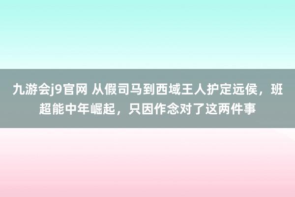 九游会j9官网 从假司马到西域王人护定远侯，班超能中年崛起，只因作念对了这两件事