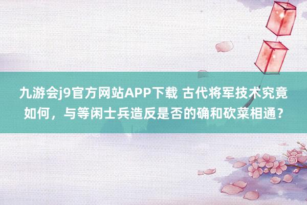 九游会j9官方网站APP下载 古代将军技术究竟如何，与等闲士兵造反是否的确和砍菜相通？
