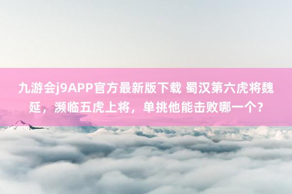 九游会j9APP官方最新版下载 蜀汉第六虎将魏延，濒临五虎上将，单挑他能击败哪一个？