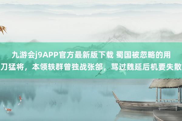 九游会j9APP官方最新版下载 蜀国被忽略的用刀猛将，本领轶群曾独战张郃，骂过魏延后机要失散