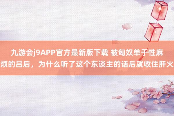 九游会j9APP官方最新版下载 被匈奴单于性麻烦的吕后，为什么听了这个东谈主的话后就收住肝火