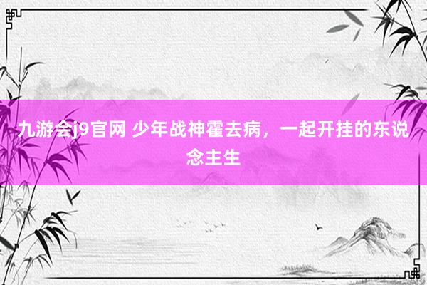 九游会j9官网 少年战神霍去病，一起开挂的东说念主生