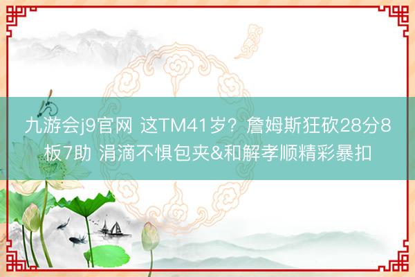九游会j9官网 这TM41岁？詹姆斯狂砍28分8板7助 涓滴不惧包夹&和解孝顺精彩暴扣