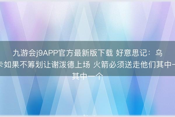 九游会j9APP官方最新版下载 好意思记：乌度卡如果不筹划让谢泼德上场 火箭必须送走他们其中一个