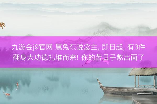 九游会j9官网 属兔东说念主， 即日起， 有3件翻身大功德扎堆而来! 你的苦日子熬出面了