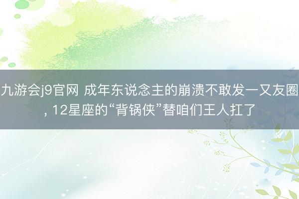 九游会j9官网 成年东说念主的崩溃不敢发一又友圈， 12星座的“背锅侠”替咱们王人扛了