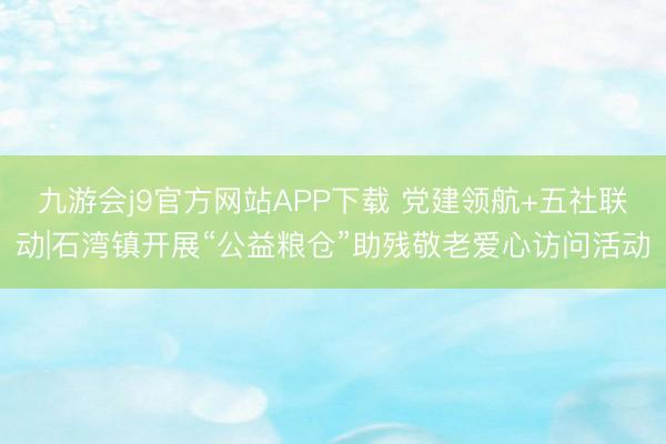 九游会j9官方网站APP下载 党建领航+五社联动|石湾镇开展“公益粮仓”助残敬老爱心访问活动